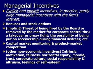 Managerial Incentives Explicit  and  implicit  incentives, in practice, partly align managerial incentives with the firm’s interest. Bonuses and stock options (implicit) Threat of being fired by the Board or removed by the market for corporate control thru a takeover or proxy fight; the possibility of being put on receivership during financial distress; etc. Capital market monitoring & product-market competition (other non-economic incentives) Intrinsic motivation, fairness, horizontal equity, morale, trust, corporate culture, social responsibility & altruism, feelings of self-esteem 