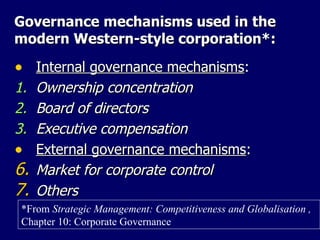 Governance mechanisms used in the modern Western-style corporation*: Internal governance mechanisms : 1. Ownership concentration 2. Board of directors 3. Executive compensation External governance mechanisms : Market for corporate control Others *From  Strategic Management: Competitiveness and Globalisation ,  Chapter 10: Corporate Governance 