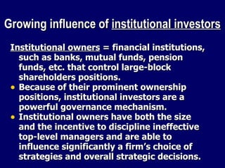 Growing influence of  institutional investors Institutional owners  = financial institutions, such as banks, mutual funds, pension funds, etc. that control large-block shareholders positions.  Because of their prominent ownership positions, institutional investors are a powerful governance mechanism. Institutional owners have both the size and the incentive to discipline ineffective top-level managers and are able to influence significantly a firm’s choice of strategies and overall strategic decisions. 