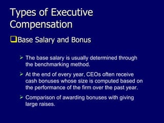 Types of Executive Compensation Base Salary and Bonus The base salary is usually determined through the benchmarking method. At the end of every year,   CEOs often receive cash bonuses whose size is computed based on the performance of the firm over the past year.  Comparison of awarding bonuses with giving large raises. 