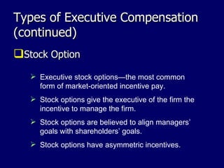 Types of Executive Compensation (continued) Stock Option Executive stock options—the most common form of market-oriented incentive pay. Stock options give the executive of the firm the incentive to manage the firm.  Stock options are believed to align managers’ goals with shareholders’ goals.  Stock options have asymmetric incentives. 