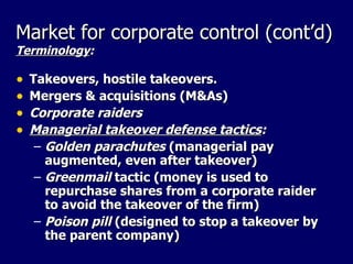 Market for corporate control (cont’d) Terminology : Takeovers, hostile takeovers.  Mergers & acquisitions (M&As)  Corporate raiders Managerial takeover defense tactics : Golden parachutes  (managerial pay augmented, even after takeover) Greenmail  tactic (money is used to repurchase shares from a corporate raider to avoid the takeover of the firm) Poison pill  (designed to stop a takeover by the parent company) 