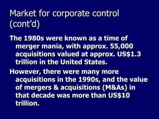 Market for corporate control (cont’d) The 1980s were known as a time of merger mania, with approx. 55,000 acquisitions valued at approx. US$1.3 trillion in the United States. However, there were many more acquisitions in the 1990s, and the value of mergers & acquisitions (M&As) in that decade was more than US$10 trillion. 