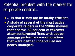 Potential problem with the market for corporate control… …  is that it may  not  be totally efficient. A study of several of the most active corporate raiders in the 1980s showed that approx.  50 per cent  of takeover attempts targeted firms with  above-average  performance –corporations that were neither undervalued nor poorly managed. 