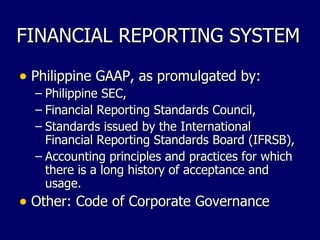 FINANCIAL REPORTING SYSTEM Philippine GAAP, as promulgated by: Philippine SEC, Financial Reporting Standards Council, Standards issued by the International Financial Reporting Standards Board (IFRSB), Accounting principles and practices for which there is a long history of acceptance and usage. Other: Code of Corporate Governance 