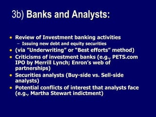 Review of Investment banking activities Issuing new debt and equity securities (via ”Underwriting” or “Best efforts” method) Criticisms of investment banks (e.g., PETS.com IPO by Merrill Lynch; Enron’s web of partnerships) Securities analysts (Buy-side vs. Sell-side analysts) Potential conflicts of interest that analysts face (e.g., Martha Stewart indictment) 3b)  Banks and Analysts:   
