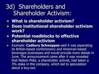 3d)  Shareholders and Shareholder Activism: What is shareholder activism? Does institutional shareholder activism work? Potential roadblocks to effective shareholder activism Example:  Cadbury Schweppes  said it was separating its British-based confectionery and American-based beverages businesses and would provide more details in June. The announcement came after it was revealed that Nelson Peltz, a shareholder activist, had taken a 3% stake in the company, which led to speculation about a buy-out.  