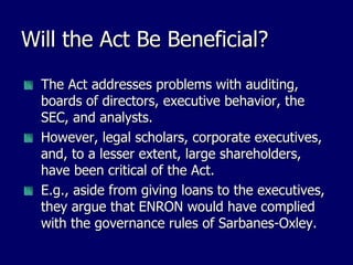Will the Act Be Beneficial? The Act addresses problems with auditing, boards of directors, executive behavior, the SEC, and analysts. However, legal scholars, corporate executives, and, to a lesser extent, large shareholders, have been critical of the Act. E.g., aside from giving loans to the executives, they argue that ENRON would have complied with the governance rules of Sarbanes-Oxley. 