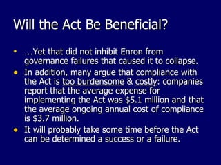 Will the Act Be Beneficial? … Yet that did not inhibit Enron from governance failures that caused it to collapse. In addition, many argue that compliance with the Act is  too burdensome  &  costly : companies report that the average expense for implementing the Act was $5.1 million and that the average ongoing annual cost of compliance is $3.7 million. It will probably take some time before the Act can be determined a success or a failure. 