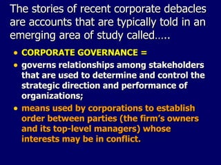 The stories of recent corporate debacles are accounts that are typically told in an emerging area of study called….. CORPORATE GOVERNANCE = governs relationships among stakeholders that are used to determine and control the strategic direction and performance of organizations; means used by corporations to establish order between parties (the firm’s owners and its top-level managers) whose interests may be in conflict. 
