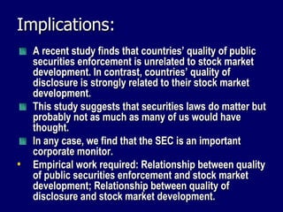 Implications: A recent study finds that countries’ quality of public securities enforcement is unrelated to stock market development. In contrast, countries’ quality of disclosure is strongly related to their stock market development. This study suggests that securities laws do matter but probably not as much as many of us would have thought. In any case, we find that the SEC is an important corporate monitor. Empirical work required: Relationship between  quality of public securities enforcement and stock market development;  Relationship between  quality of disclosure and stock market development. 