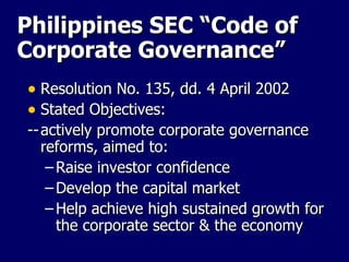 Philippines SEC “Code of Corporate Governance” Resolution No. 135, dd. 4 April 2002 Stated Objectives: -- actively promote corporate governance reforms, aimed to: Raise investor confidence Develop the capital market Help achieve high sustained growth for the corporate sector & the economy 