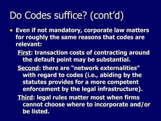Even if not mandatory, corporate law matters for roughly the same reasons that codes are relevant: First : transaction costs of contracting around the default point may be substantial. Second : there are “network externalities” with regard to codes (i.e., abiding by the statutes provides for a more competent enforcement by the legal infrastructure). Third : legal rules matter most when firms cannot choose where to incorporate and/or be listed.  Do Codes suffice? (cont’d) 