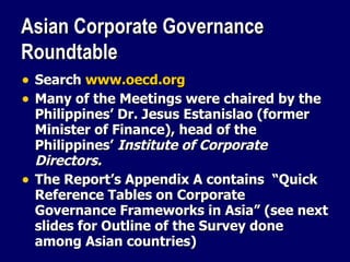 Asian Corporate Governance Roundtable Search  www.oecd.org Many of the Meetings were chaired by the Philippines’ Dr. Jesus Estanislao (former Minister of Finance), head of the Philippines’  Institute of Corporate Directors. The Report’s Appendix A contains  “Quick Reference Tables on Corporate Governance Frameworks in Asia” (see next slides for Outline of the Survey done among Asian countries) 