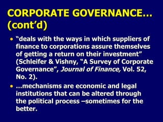 CORPORATE GOVERNANCE… (cont’d) “ deals with the ways in which suppliers of finance to corporations assure themselves of getting a return on their investment” (Schleifer & Vishny, “A Survey of Corporate Governance”,  Journal of Finance,  Vol. 52, No. 2). … mechanisms are economic and legal institutions that can be altered through the political process –sometimes for the better. 