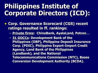 Corp. Governance Scorecard (CGS) recent ratings resulted in ff. rankings: Private firms :  ChinaBank, AyalaLand, Petron … 31 GOCCs :  Development Bank of the Philippines (DBP), Philippine Deposit Insurance Corp. (PDIC), Philippine Export-Import Credit Agency, Land Bank of the Philippines (Landbank), and the National Telecommunications Commission (NTC), Bases Conversion Development Authority ( BCDA).   Philippines Institute of Corporate Directors (ICD): 