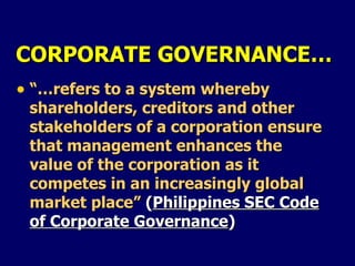 CORPORATE GOVERNANCE… “… refers to a system whereby shareholders, creditors and other stakeholders of a corporation ensure that management enhances the value of the corporation as it competes in an increasingly global market place”  ( Philippines SEC Code of Corporate Governance )  