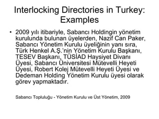Interlocking Directories in Turkey: Examples 2009 yılı itibariyle, Sabancı Holdingin yönetim kurulunda bulunan üyelerden, Nazif Can Paker, Sabancı Yönetim Kurulu üyeliğinin yanı sıra, Türk Henkel A.Ş.’nin Yönetim Kurulu Başkanı, TESEV Başkanı, TÜSİAD Haysiyet Divanı Üyesi, Sabancı Üniversitesi Mütevelli Heyeti Üyesi, Robert Kolej Mütevelli Heyeti Üyesi ve Dedeman Holding Yönetim Kurulu üyesi olarak görev yapmaktadır. Sabancı Topluluğu - Yönetim Kurulu ve Üst Yönetim, 2009 