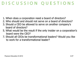 Pearson Education © 2010 2- When does a corporation need a board of directors? Who should and should not serve on a board of directors? Should a CEO be allowed to serve on another company’s  board of directors? What would be the result if the only insider on a corporation’s board were the CEO? Should all CEOs be transformational leaders? Would you like  to work for a transformational leader? 