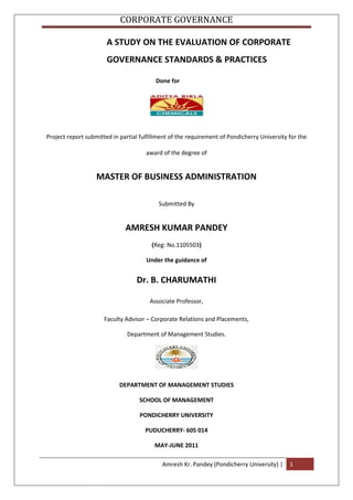 A STUDY ON THE EVALUATION OF CORPORATE          GOVERNANCE STANDARDS & PRACTICES<br />   Done for<br />Project report submitted in partial fulfillment of the requirement of Pondicherry University for the award of the degree of<br />MASTER OF BUSINESS ADMINISTRATION<br />Submitted By<br />AMRESH KUMAR PANDEY<br />(Reg: No.1105503)<br />Under the guidance of<br />Dr. B. CHARUMATHI<br />Associate Professor,<br />Faculty Advisor – Corporate Relations and Placements,<br />Department of Management Studies.<br />DEPARTMENT OF MANAGEMENT STUDIES<br />SCHOOL OF MANAGEMENT<br />PONDICHERRY UNIVERSITY<br />PUDUCHERRY- 605 014<br />MAY-JUNE 2011<br />DEPARTMENT OF MANAGEMENT STUDIES<br />SCHOOL OF MANAGEMENT<br />PONDICHERRY UNIVERSITY<br />PUDUCHERRY-605014<br />CERTIFICATE<br />This is to certify that this project entitled “A STUDY ON THE EVALUATION OF CORPORATE GOVERNANCE STANDARDS & PRACTICES.” done for ADITYA BIRLA CHEMICALS(INDIA) LIMITED   Rehla, Jharkhand is  submitted by AMRESH KUMAR PANDEY II year MBA (Reg NO. 1105503) to the Department of Management Studies, School of Management, Pondicherry University in partial fulfillment of the degree requirement for the award of degree Master of Business Administration and is certified to be an original and bonafide work.<br />DR.R.PRABHAKARA RAYA       DR.B.CHARUMATHI<br />Professor  & Head of the Department                 Associate Professor,<br />Department of Management Studies,                                Department of Management Studies,<br />School of Management,                                              School of Management,<br />Pondicherry University.                                              Pondicherry University.<br />Place: Puducherry<br />Date: 10.07.2011<br />DECLARATION<br />I, Amresh Kumar Pandey, Student of Department of Management Studies, Pondicherry University, hereby declare that this project report titled “A STUDY ON THE EVALUATION OF CORPORATE GOVERNANCE STANDARDS & PRACTICES OF ADITYA BIRLA CHEMICALS(INDIA) LIMITED” is an original work done by me and submitted to the Department of Management Studies, for the award of Degree of Master of Business Administration. I further declare that any part this project itself has not been submitted elsewhere for award of any degree. <br />Place:Pondicherry<br />Date: 10.07.2011                                                                            <br />Amresh Kr. Pandey<br />Signature of th candidate<br />ACKNOWLEDGEMENT<br />I am indebted to the all powerful Almighty God for all the blessings he showered on me and for being with me throughout the study. It is not possible to prepare a project report without the assistance & encouragement of other people. This one is certainly no exception.<br />I place on record my sincere gratitude and appreciation to internal guide Dr. B. CHARUMATHI, Associate Professor, Department of Management Studies, Pondicherry University for meticulously reviewing my work, making corrections and offering suggestions without which the project would have been incomplete. <br />I express my sincere thanks to Dr. R. P. RAYA, HOD, Department of Management Studies, School of Management, Pondicherry University, who provided me an opportunity to do this project.<br />I express my deep sense of gratitude to (CA)Brijesh Kumar AGM (ACCOUNTS& FINANCE), and my Project coordinator Astt. Manager (CA)Rajesh Rathi of ADITYA BIRLA CHEMICALS (INDIA) LTD for offering me this project and for taking the role as my external guide and guiding and supporting continuously in shaping my project, correcting errors, clearing doubts throughout the project. I would also like to thank entire ADITYA BIRLA CHEMICALS(INDIA) LIMITED,REHLA Team for their constant guidance and support. <br />I take this opportunity to dedicate this project to my parents who were a constant source of motivation and I express my deep gratitude for their never ending support and encouragement during this project.<br />Finally I thank each and everyone who helped me to complete this project.<br />EXECUTIVE SUMMARY<br />Rules and norms of corporate governance are important components of the framework for successful market economies. Although corporate governance can be defined in a variety of ways, generally it involves the mechanisms by which a business enterprise, organised in a limited liability corporate form, is directed and controlled. It usually concerns mechanisms by which corporate managers are held accountable for corporate conduct and performance. Poor corporate governance is widely viewed as one of the structural weaknesses that were responsible for the outbreak of the 1997 Asian crisis. In companies controlled by family owners, these owners could pursue their private interests relatively easily and often at the expense of minority shareholders and firms' profits.Aditya birla chemicals (India) limited one of the premier company for the chlor-alkali.Study on Corporate Disclosure of Aditya Birla chemicals(India) Ltd. with reference of mandatory disclosure described by SEBI for Indian listed companies.<br />The objective of the project is to analyze corporate governance practice of Aditya Birla chemicals(India) Ltd. with reference of mandatory disclosure described by SEBI for Indian companies.  The corporate governance report of the company pertaining to 5 years, viz., 2005-06 to 2009-10 were analysed to know whether the company has followed the regulations relating to mandatory disclosures of SEBI’s clause 49 listing agreement. It is found that the company has followed the mandatory disclosures but yet to do voluntary disclosures.  This project would help Aditya Birla chemicals(India) Ltd. to reach good corporate governance prescribed by SEBI.<br />CONTENT<br />ChapterDescriptionPage no.LETTER FROM THE ORGANIZATIONCERTIFICATEDECLARATIONACKNOWLEDGEMENTEXECUTIVE SUMMARYLIST OF TABLES1INTRODUCTION1.1 INTRODUCTION TO THE TOPIC1.2 NEED FOR THE STUDY1.3 STATEMENT OF THE PROBLEM1.4 OBJECTIVES OF THE STUDY1.5 RESEARCH METHODOLOGY1.6 LIMITATIONS OF THE STUDY1.7 CHAPTERIZATION01-032PROFILE OF THE INDUSTRY2.1 ORGANIZATIONAL OVERVIEW2.2 ADITYA BIRLA CHEMICALS (INDIA) LIMITED04-093CORPORATE GOVERNANCE IN & REGULATORY FRAMEWORK IN INDIA11-284ANALYSIS AND INTERPRETATION29-535SUMMARY OF FINDINGS, SUGGESTIONS AND CONCLUSION54-56BIBILOGRAPHY57<br />    LIST OF TABLES<br />TABLE NO.TITLEPAGE NO.4.1Board of Directors304.2Board meetings314.3Audit committee334.4Shareholders’ Grievance Committee344.5Remuneration Committee344.6Non Executive Directors & fees354.7salary and perquisites paid354.8number of requests / complaints364.9number of requests/complaint for 2005-06 to 2009-10374.10General Shareholder Information384.11Market Price Data394.12Investors – Shareholding patterns404.13Annual general meeting414.14Disclosures424.15Dematerialisation of equity shares474.16Investors-financials484.17Evaluation of status of CG during 2005-06 to 2009-1050<br />CHAPTER 1<br />INTRODUCTION<br />INTRODUCTION <br />,[object Object],NEED FOR THE STUDY<br />The corporate governance practices concentrates on stakeholders protection specially investors protection.Good corporate governance citizenship evidents through good corporate governance practices.Good corporate governance enhances the financial position of the company through ethical means knowing the corporate governance issues in chemical companies is need of ours.<br />STATEMENT OF THE PROBLEM<br /> In view of corporate scandals witnessed during the recent past,the implementation of corporate governance in listed companies as become significant.Hence the present study has been taken upto evaluate whether Aditya Birla Chemicals(India) Limited has followed the corporate governance standards prescribed by SEBI’s clause-49 of listing agreement.<br />1.4 OBJECTIVES OF THE STUDY<br />To analyze corporate governance practice of Aditya Birla chemicals(India) Ltd. with reference of mandatory disclosure described by SEBI for Indian companies.<br />To offer suggestions based on the findings.<br />1.5 RESEARCH METHODOLOGY <br />This is an discriptive research study.It has taken Aditya Birla Chemicals (India) Limited as a case study. It used only Primary & Secondary Data. The primary data were collected from secreterial department of Compny by interview.  The secondary data were collected from company’s annual report,website.The data are analysed discriptive by using cross tabulation and percentage analysis.<br />1.6 PERIOD OF STUDY<br />It includes 2005-06 to 2009-10<br />1.6 LIMITATIONS OF THE STUDY<br />Non availability of certain data with the department, like statutory compliance and shareholders compliances.<br />1.7 CHAPTERIZATION<br />Following is the plan of present study:<br />Chapter I deals with the meaning introduction to the topic, need for the study, statement of problem, objective of the study, period of study, research methodology,limitations of the study. <br />Chapter II presents the profile of the industry<br />Chapter III presents the conceptual framework of the topic<br />Chapter IV analyses and interprets the collected secondary data.<br />Chapter V concludes the findings derived from the present study and the suggestions based on the findings were presented.              <br />CHAPTER 2<br />PROFILE OF THE INDUSTRY <br />2.1 ORGANIZATIONAL OVERVIEW<br />Aditya Birla Chemicals (India) Ltd, is a unit of Aditya Birla Group and one of the leading Chlor Alkali Company in India. The plant has been commissioned in 1984 and located at Garhwa Road, Distt. PALAMAU, State JHARKHAND, India. Company’s detail product range & Installed Capacity:<br />Caustic Soda lye109,500 TPA<br />Liquid Chlorine91,250 TPA<br />Hydrochloric Acid45,625 TPA<br />Sodium Hypo Chlorite1,460 TPA<br />Aluminium Chloride11,680 TPA<br />Stable Bleaching Powder17,520 TPA<br />The manufacturing process of the plant is the latest energy efficient and environment friendly state-of-art Membrane Cell Technology. To meet the requirement of uninterrupted power supply, company has a state-of-art 30 MW Captive Power Plant. Company has implemented SAP R/3 and People Soft System.<br />To meet the heterogeneous business challenges, company has adopted WCM (World Class Management) work culture. Further organization has adopted 40 villages under community development to improve the quality of life in nearby vicinity of the factory.<br />International Applauds<br />ISO 9001:2000:For quality management System<br />ISO 14001:2004:For environment management System<br />SA 8000:2001:For social Accountability<br />OHSAS 18001:1999:For Occupational Health & Safety Assessment                                                                                            Management<br />National Applauds<br />IMC Ramkrishna Bajaj National Quality Certificate of merit<br />Best Responsible care Committed Company Award<br />RC logo<br />FICCI award<br />Planet Award 2005-06<br />Greentech Environment Excellent Gold Award<br />Membership of IONAL Associates<br />Alkali Manufacturers Association Of India (AMAI)<br />Indian Chemical Council(ICC)<br />American Chemistry Council<br />,[object Object]