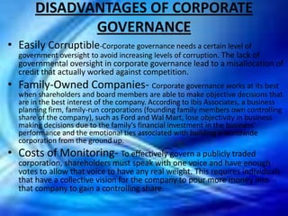 DISADVANTAGES OF CORPORATE
              GOVERNANCE
• Easily Corruptible-Corporate governance needs a certain level of
  government oversight to avoid increasing levels of corruption. The lack of
  governmental oversight in corporate governance lead to a misallocation of
  credit that actually worked against competition.
• Family-Owned Companies- Corporate governance works at its best
  when shareholders and board members are able to make objective decisions that
  are in the best interest of the company. According to Ibis Associates, a business
  planning firm, family-run corporations (founding family members own controlling
  share of the company), such as Ford and Wal Mart, lose objectivity in business
  making decisions due to the family's financial investment in the business'
  performance and the emotional ties associated with building a worldwide
  corporation from the ground up.
• Costs of Monitoring- To effectively govern a publicly traded
  corporation, shareholders must speak with one voice and have enough
  votes to allow that voice to have any real weight. This requires individuals
  that have a collective vision for the company to pour more money into
  that company to gain a controlling share.
 