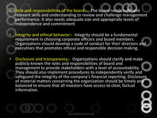 • Role and responsibilities of the board:-- The board needs sufficient
  relevant skills and understanding to review and challenge management
  performance. It also needs adequate size and appropriate levels of
  independence and commitment

• Integrity and ethical behavior:- Integrity should be a fundamental
  requirement in choosing corporate officers and board members.
  Organizations should develop a code of conduct for their directors and
  executives that promotes ethical and responsible decision making.

• Disclosure and transparency:- Organizations should clarify and make
  publicly known the roles and responsibilities of board and
  management to provide stakeholders with a level of accountability.
  They should also implement procedures to independently verify and
  safeguard the integrity of the company's financial reporting. Disclosure
  of material matters concerning the organization should be timely and
  balanced to ensure that all investors have access to clear, factual
  information.
 