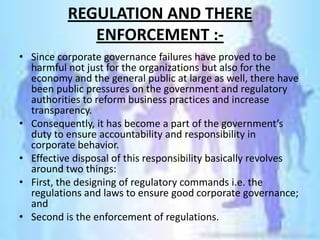 REGULATION AND THERE
             ENFORCEMENT :-
• Since corporate governance failures have proved to be
  harmful not just for the organizations but also for the
  economy and the general public at large as well, there have
  been public pressures on the government and regulatory
  authorities to reform business practices and increase
  transparency.
• Consequently, it has become a part of the government’s
  duty to ensure accountability and responsibility in
  corporate behavior.
• Effective disposal of this responsibility basically revolves
  around two things:
• First, the designing of regulatory commands i.e. the
  regulations and laws to ensure good corporate governance;
  and
• Second is the enforcement of regulations.
 