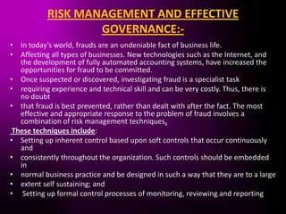 RISK MANAGEMENT AND EFFECTIVE
                   GOVERNANCE:-
• In today’s world, frauds are an undeniable fact of business life.
• Affecting all types of businesses. New technologies such as the Internet, and
   the development of fully automated accounting systems, have increased the
   opportunities for fraud to be committed.
• Once suspected or discovered, investigating fraud is a specialist task
• requiring experience and technical skill and can be very costly. Thus, there is
   no doubt
• that fraud is best prevented, rather than dealt with after the fact. The most
   effective and appropriate response to the problem of fraud involves a
   combination of risk management techniques.
 These techniques include:
• Setting up inherent control based upon soft controls that occur continuously
   and
• consistently throughout the organization. Such controls should be embedded
   in
• normal business practice and be designed in such a way that they are to a large
• extent self sustaining; and
• Setting up formal control processes of monitoring, reviewing and reporting
 