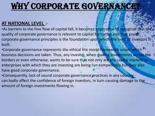 WHY CORPORATE GOVERNANCE?:-
AT NATIONAL LEVEL :-
•As barriers to the free flow of capital fall, it becomes imperative to recognize that the
quality of corporate governance is relevant to capital formation and that sound
corporate governance principles is the foundation upon which the trust of investors is
built.
•Corporate governance represents the ethical the moral framework under which
business decisions are taken. Thus, any investor, when making investments across the
borders or even otherwise, wants to be sure that not only are the capital markets or
enterprises with which they are investing are being run competently but they also
have good corporate governance.
•Consequently, lack of sound corporate governance practices in any country
can badly affect the confidence of foreign investors, in turn causing damage to the
amount of foreign investments flowing in.
 