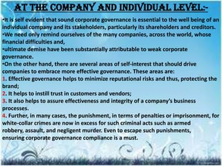 At the company and individual level:-
•It is self evident that sound corporate governance is essential to the well being of an
individual company and its stakeholders, particularly its shareholders and creditors.
•We need only remind ourselves of the many companies, across the world, whose
financial difficulties and,
•ultimate demise have been substantially attributable to weak corporate
governance.
•On the other hand, there are several areas of self-interest that should drive
companies to embrace more effective governance. These areas are:
1. Effective governance helps to minimize reputational risks and thus, protecting the
brand;
2. It helps to instill trust in customers and vendors;
3. It also helps to assure effectiveness and integrity of a company’s business
processes.
4. Further, in many cases, the punishment, in terms of penalties or imprisonment, for
white-collar crimes are now in excess for such criminal acts such as armed
robbery, assault, and negligent murder. Even to escape such punishments,
ensuring corporate governance compliance is a must.
 