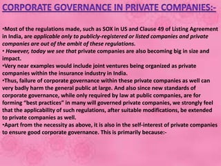 •Most of the regulations made, such as SOX in US and Clause 49 of Listing Agreement
in India, are applicable only to publicly-registered or listed companies and private
companies are out of the ambit of these regulations.
• However, today we see that private companies are also becoming big in size and
impact.
•Very near examples would include joint ventures being organized as private
companies within the insurance industry in India.
•Thus, failure of corporate governance within these private companies as well can
very badly harm the general public at large. And also since new standards of
corporate governance, while only required by law at public companies, are for
forming “best practices” in many will governed private companies, we strongly feel
that the applicability of such regulations, after suitable modifications, be extended
to private companies as well.
•Apart from the necessity as above, it is also in the self-interest of private companies
to ensure good corporate governance. This is primarily because:-
 
