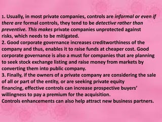 1. Usually, in most private companies, controls are informal or even if
there are formal controls, they tend to be detective rather than
preventive. This makes private companies unprotected against
risks, which needs to be mitigated.
2. Good corporate governance increases creditworthiness of the
company and thus, enables it to raise funds at cheaper cost. Good
corporate governance is also a must for companies that are planning
to seek stock exchange listing and raise money from markets by
converting them into public company.
3. Finally, if the owners of a private company are considering the sale
of all or part of the entity, or are seeking private equity
financing, effective controls can increase prospective buyers’
willingness to pay a premium for the acquisition.
Controls enhancements can also help attract new business partners.
 