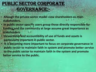 Public sector corporate
      governance:-
• Altough the private sector model view shareholders as main
  stakeholders.
• In public sector specific users group those directly responsible for
  funding and the community at large assume great importance as
  stakeholders.
• Stewardship and accountibility of use of funds and assets is
   particularly important in public sector.
• It is becoming more important to focus on corporate governance in
   public sector to maintain faith in system and promote better service
   to the public sector to maintain faith in the system and promote
  better service to the public.
 