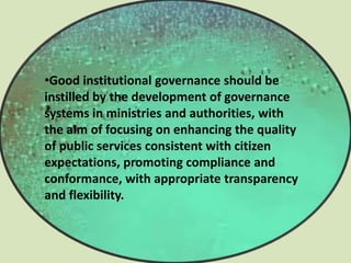 •Good institutional governance should be
instilled by the development of governance
systems in ministries and authorities, with
the aim of focusing on enhancing the quality
of public services consistent with citizen
expectations, promoting compliance and
conformance, with appropriate transparency
and flexibility.
 