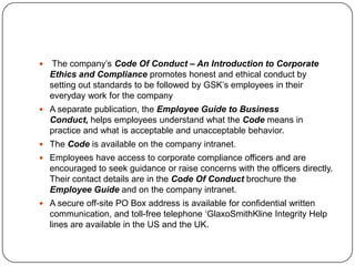     The company’s Code Of Conduct – An Introduction to Corporate
    Ethics and Compliance promotes honest and ethical conduct by
    setting out standards to be followed by GSK’s employees in their
    everyday work for the company
 A separate publication, the Employee Guide to Business
    Conduct, helps employees understand what the Code means in
    practice and what is acceptable and unacceptable behavior.
 The Code is available on the company intranet.
 Employees have access to corporate compliance officers and are
    encouraged to seek guidance or raise concerns with the officers directly.
    Their contact details are in the Code Of Conduct brochure the
    Employee Guide and on the company intranet.
 A secure off-site PO Box address is available for confidential written
    communication, and toll-free telephone ‘GlaxoSmithKline Integrity Help
    lines are available in the US and the UK.
 