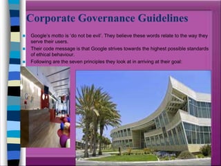 Corporate Governance Guidelines
   Google’s motto is ‘do not be evil’. They believe these words relate to the way they
    serve their users.
   Their code message is that Google strives towards the highest possible standards
    of ethical behaviour.
   Following are the seven principles they look at in arriving at their goal:
 