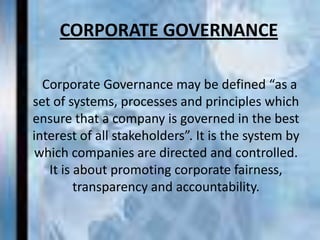 CORPORATE GOVERNANCE

  Corporate Governance may be defined “as a
set of systems, processes and principles which
ensure that a company is governed in the best
interest of all stakeholders”. It is the system by
 which companies are directed and controlled.
   It is about promoting corporate fairness,
         transparency and accountability.
 