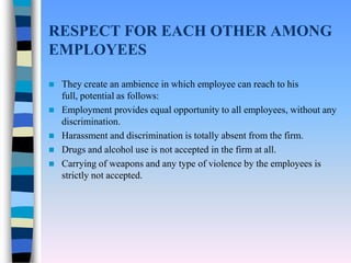 RESPECT FOR EACH OTHER AMONG
EMPLOYEES

   They create an ambience in which employee can reach to his
    full, potential as follows:
   Employment provides equal opportunity to all employees, without any
    discrimination.
   Harassment and discrimination is totally absent from the firm.
   Drugs and alcohol use is not accepted in the firm at all.
   Carrying of weapons and any type of violence by the employees is
    strictly not accepted.
 