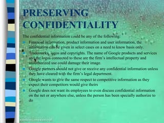 PRESERVING
CONFIDENTIALITY
The confidential information could be any of the following:
 Financial information, product information and user information, the
   information can be given in select cases on a need to know basis only.
 Trademarks, logos and copyrights. The name of Google products and services
   and the logos connected to these are the firm’s intellectual property and
   unauthorized use could damage their image.
 Google partners should not give or receive any confidential information unless
   they have cleared with the firm’s legal department.
 Google wants to give the same respect to competitive information as they
   expect their competitors would give theirs
 Google does not want its employees to even discuss confidential information
   on the net or anywhere else, unless the person has been specially authorize to
   do
 