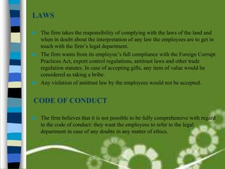 LAWS

 The firm takes the responsibility of complying with the laws of the land and
  when in doubt about the interpretation of any law the employees are to get in
  touch with the firm’s legal department.
 The firm wants from its employee’s full compliance with the Foreign Corrupt
  Practices Act, export control regulations, antitrust laws and other trade
  regulation statutes. In case of accepting gifts, any item of value would be
  considered as taking a bribe.
 Any violation of antitrust law by the employees would not be accepted.



CODE OF CONDUCT

   The firm believes that it is not possible to be fully comprehensive with regard
    to the code of conduct: they want the employees to refer to the legal
    department in case of any doubts in any matter of ethics.
 