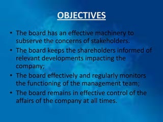 OBJECTIVES
• The board has an effective machinery to
  subserve the concerns of stakeholders.
• The board keeps the shareholders informed of
  relevant developments impacting the
  company;
• The board effectively and regularly monitors
  the functioning of the management team;
• The board remains in effective control of the
  affairs of the company at all times.
 