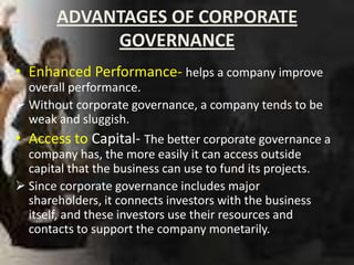 ADVANTAGES OF CORPORATE
            GOVERNANCE
• Enhanced Performance- helps a company improve
  overall performance.
 Without corporate governance, a company tends to be
  weak and sluggish.
• Access to Capital- The better corporate governance a
  company has, the more easily it can access outside
  capital that the business can use to fund its projects.
 Since corporate governance includes major
  shareholders, it connects investors with the business
  itself, and these investors use their resources and
  contacts to support the company monetarily.
 