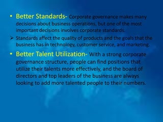 • Better Standards- Corporate governance makes many
  decisions about business operations, but one of the most
  important decisions involves corporate standards.
 Standards affect the quality of products and the goals that the
  business has in technology, customer service, and marketing.
• Better Talent Utilization- With a strong corporate
  governance structure, people can find positions that
  utilize their talents more effectively, and the board of
  directors and top leaders of the business are always
  looking to add more talented people to their numbers.
 