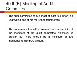 49 II (B) Meeting of Audit
Committee
   The audit committee should meet at least four times in a
    year with a gap of not more than four months


   The quorum shall be either two members or one third of
    the members of the audit committee whichever is
    greater, but there should be a minimum of two
    independent members present.
 