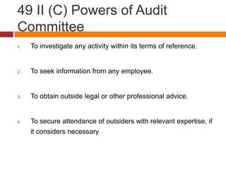 49 II (C) Powers of Audit
Committee
1.   To investigate any activity within its terms of reference.


2.   To seek information from any employee.


3.   To obtain outside legal or other professional advice.


4.   To secure attendance of outsiders with relevant expertise, if
     it considers necessary
 