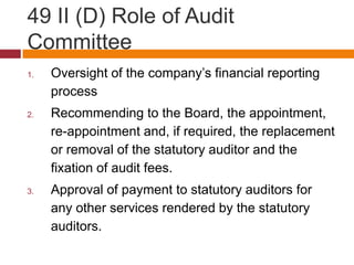 49 II (D) Role of Audit
Committee
1.   Oversight of the company’s financial reporting
     process
2.   Recommending to the Board, the appointment,
     re-appointment and, if required, the replacement
     or removal of the statutory auditor and the
     fixation of audit fees.
3.   Approval of payment to statutory auditors for
     any other services rendered by the statutory
     auditors.
 