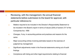 4.        Reviewing, with the management, the annual financial
          statements before submission to the board for approval, with
          particular reference to:
     a)     Matters required to be included in the Director’s Responsibility Statement to
            be included in the Board’s report in terms of clause (2AA) of section 217 of the
            Companies Act, 1956

     b)     Changes, if any, in accounting policies and practices and reasons for the
            same

     c)     Major accounting entries involving estimates based on the exercise of
            judgment by management

     d)     Significant adjustments made in the financial statements arising out of audit
            findings

     e)     Compliance with listing and other legal requirements relating to financial
 