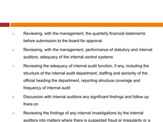 5.   Reviewing, with the management, the quarterly financial statements
     before submission to the board for approval

6.   Reviewing, with the management, performance of statutory and internal
     auditors, adequacy of the internal control systems

7.   Reviewing the adequacy of internal audit function, if any, including the
     structure of the internal audit department, staffing and seniority of the
     official heading the department, reporting structure coverage and
     frequency of internal audit

8.   Discussion with internal auditors any significant findings and follow up
     there on

9.   Reviewing the findings of any internal investigations by the internal
     auditors into matters where there is suspected fraud or irregularity or a
 