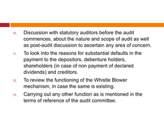 10.   Discussion with statutory auditors before the audit
      commences, about the nature and scope of audit as well
      as post-audit discussion to ascertain any area of concern.
11.   To look into the reasons for substantial defaults in the
      payment to the depositors, debenture holders,
      shareholders (in case of non payment of declared
      dividends) and creditors.
12.   To review the functioning of the Whistle Blower
      mechanism, in case the same is existing.
13.   Carrying out any other function as is mentioned in the
      terms of reference of the audit committee.
 