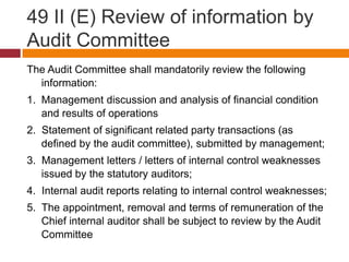 49 II (E) Review of information by
Audit Committee
The Audit Committee shall mandatorily review the following
  information:
1. Management discussion and analysis of financial condition
   and results of operations
2. Statement of significant related party transactions (as
   defined by the audit committee), submitted by management;
3. Management letters / letters of internal control weaknesses
   issued by the statutory auditors;
4. Internal audit reports relating to internal control weaknesses;
5. The appointment, removal and terms of remuneration of the
   Chief internal auditor shall be subject to review by the Audit
   Committee
 
